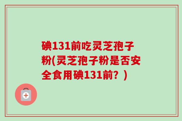 碘131前吃灵芝孢子粉(灵芝孢子粉是否安全食用碘131前？)
