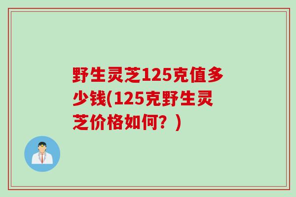 野生灵芝125克值多少钱(125克野生灵芝价格如何？)