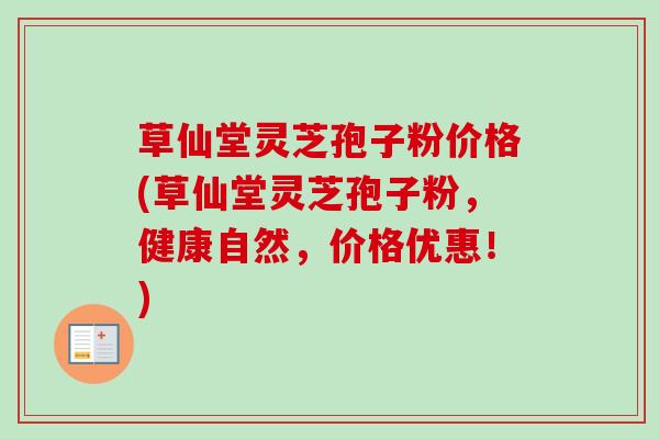 草仙堂灵芝孢子粉价格(草仙堂灵芝孢子粉，健康自然，价格优惠！)