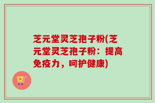芝元堂灵芝孢子粉(芝元堂灵芝孢子粉：提高免疫力，呵护健康)