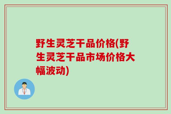 野生灵芝干品价格(野生灵芝干品市场价格大幅波动)