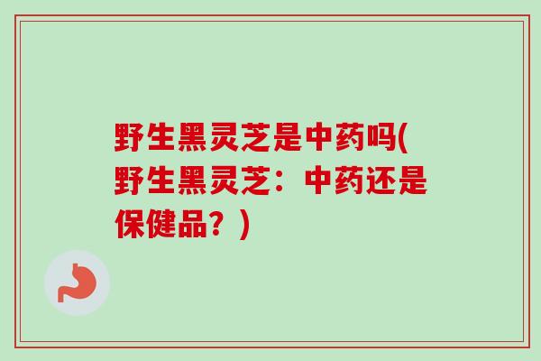 野生黑灵芝是中药吗(野生黑灵芝：中药还是保健品？)
