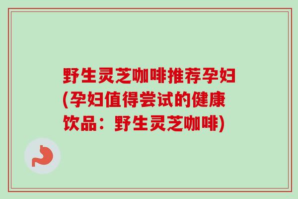 野生灵芝咖啡推荐孕妇(孕妇值得尝试的健康饮品：野生灵芝咖啡)
