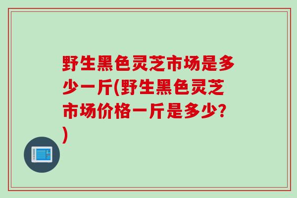 野生黑色灵芝市场是多少一斤(野生黑色灵芝市场价格一斤是多少？)