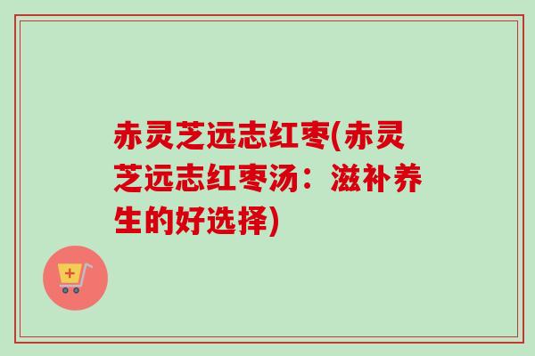 赤灵芝远志红枣(赤灵芝远志红枣汤：滋补养生的好选择)