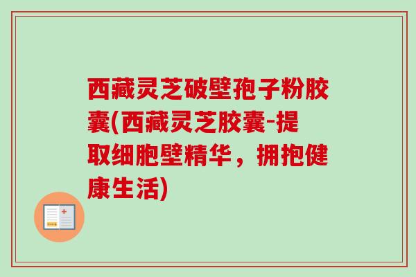 西藏灵芝破壁孢子粉胶囊(西藏灵芝胶囊-提取细胞壁精华，拥抱健康生活)