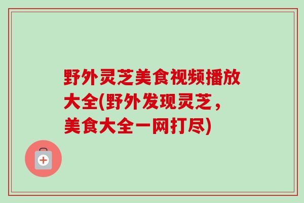 野外灵芝美食视频播放大全(野外发现灵芝，美食大全一网打尽)