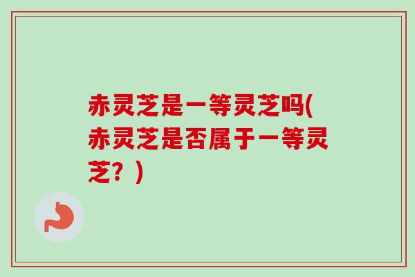 赤灵芝是一等灵芝吗(赤灵芝是否属于一等灵芝？)