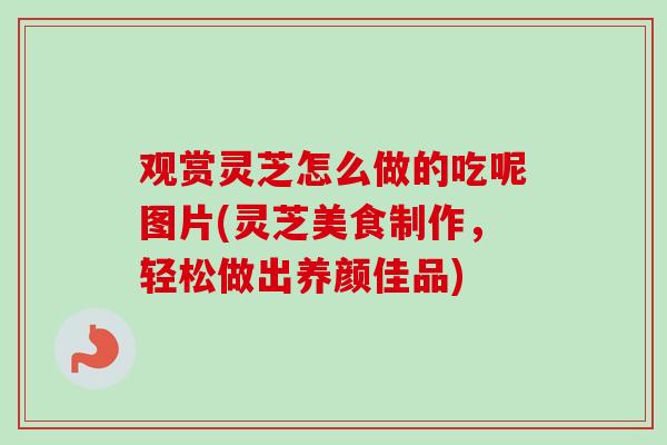 观赏灵芝怎么做的吃呢图片(灵芝美食制作，轻松做出养颜佳品)