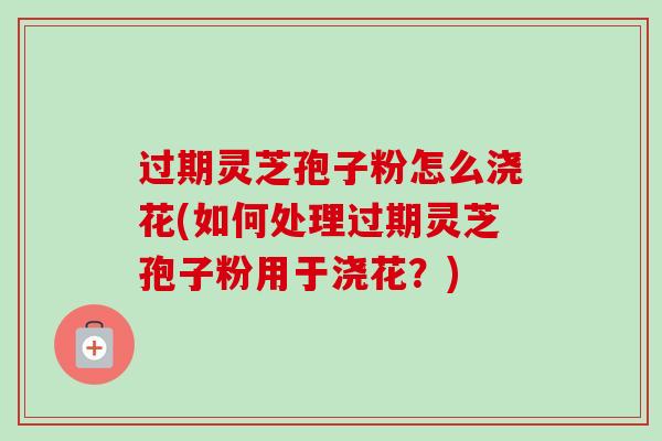 过期灵芝孢子粉怎么浇花(如何处理过期灵芝孢子粉用于浇花？)