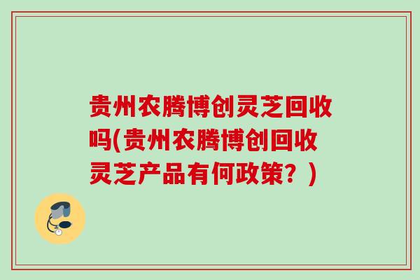 贵州农腾博创灵芝回收吗(贵州农腾博创回收灵芝产品有何政策？)