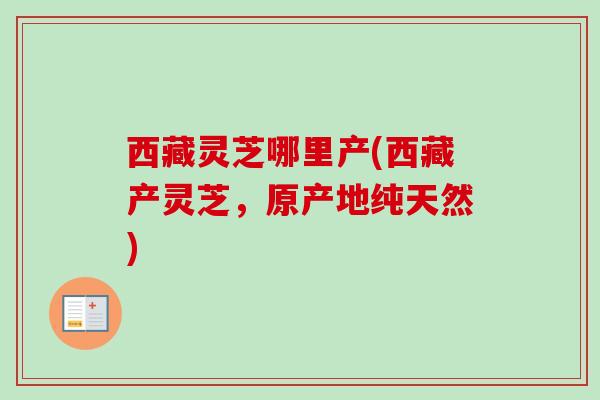 西藏灵芝哪里产(西藏产灵芝，原产地纯天然)