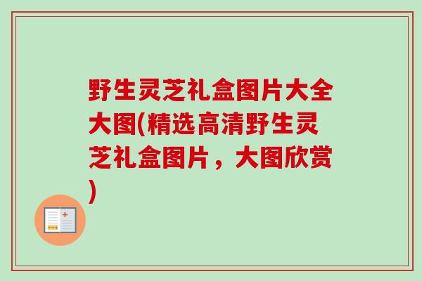 野生灵芝礼盒图片大全大图(精选高清野生灵芝礼盒图片，大图欣赏)