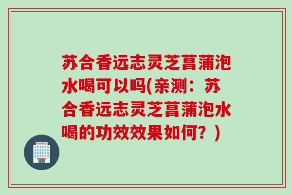 苏合香远志灵芝菖蒲泡水喝可以吗(亲测：苏合香远志灵芝菖蒲泡水喝的功效效果如何？)