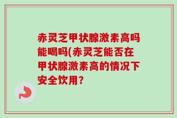 赤灵芝甲状腺激素高吗能喝吗(赤灵芝能否在甲状腺激素高的情况下安全饮用？