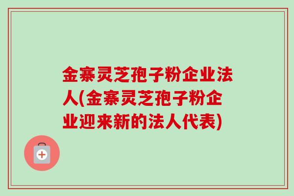 金寨灵芝孢子粉企业法人(金寨灵芝孢子粉企业迎来新的法人代表)