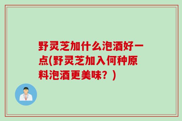 野灵芝加什么泡酒好一点(野灵芝加入何种原料泡酒更美味？)