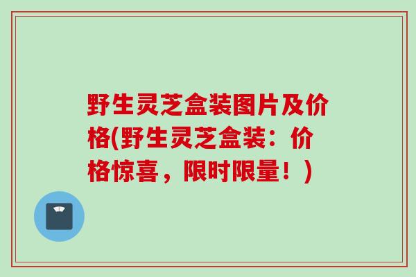 野生灵芝盒装图片及价格(野生灵芝盒装:价格惊喜,限时限量!) 野生灵芝盒装图片及价格(野生灵芝盒装:价格惊喜,限时限量!)