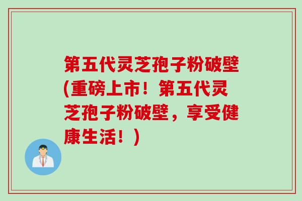 第五代灵芝孢子粉破壁(重磅上市！第五代灵芝孢子粉破壁，享受健康生活！)