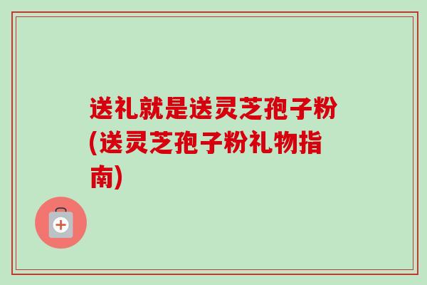 送礼就是送灵芝孢子粉(送灵芝孢子粉礼物指南)