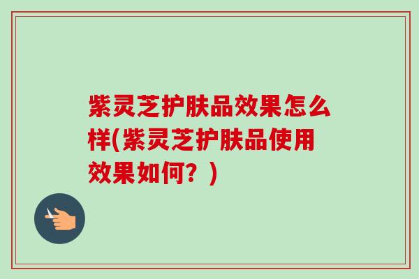 紫灵芝护肤品效果怎么样(紫灵芝护肤品使用效果如何？)