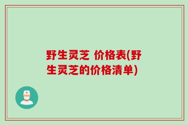 野生灵芝 价格表(野生灵芝的价格清单)