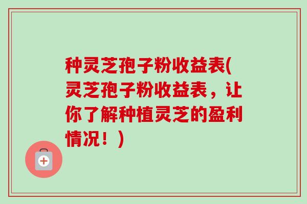 种灵芝孢子粉收益表(灵芝孢子粉收益表，让你了解种植灵芝的盈利情况！)