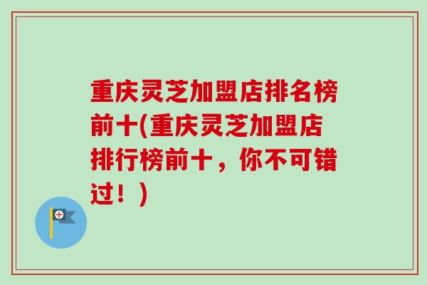 重庆灵芝加盟店排名榜前十(重庆灵芝加盟店排行榜前十，你不可错过！)
