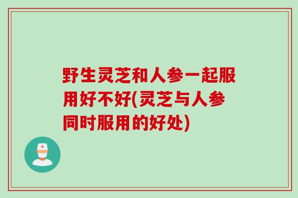 野生灵芝和人参一起服用好不好(灵芝与人参同时服用的好处)