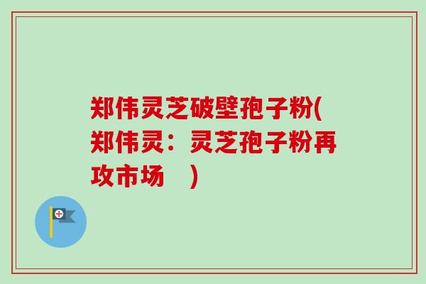 郑伟灵芝破壁孢子粉(郑伟灵:灵芝孢子粉再攻市场 ) 郑伟灵芝破壁孢子粉(郑伟灵:灵芝孢子粉再攻市场 )