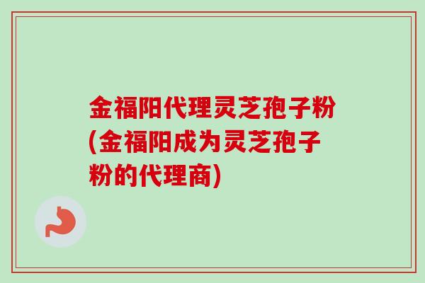 金福阳代理灵芝孢子粉(金福阳成为灵芝孢子粉的代理商)