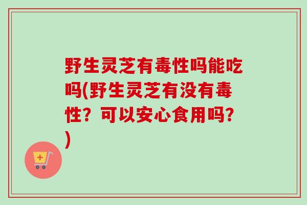 野生灵芝有毒性吗能吃吗(野生灵芝有没有毒性？可以安心食用吗？)