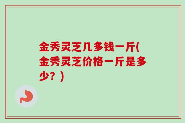 金秀灵芝几多钱一斤(金秀灵芝价格一斤是多少?) 金秀灵芝几多钱一斤(金秀灵芝价格一斤是多少?)