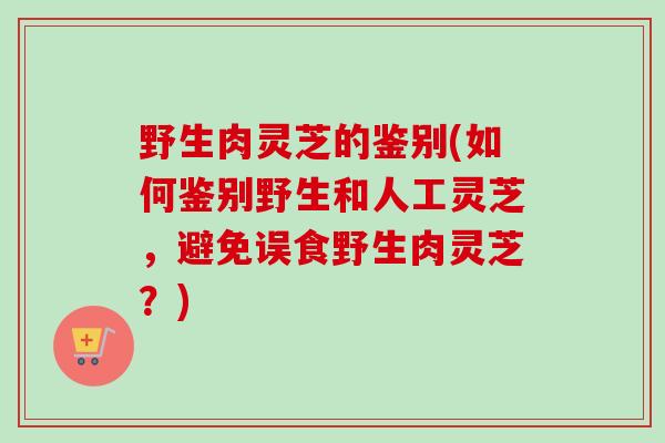 野生肉灵芝的鉴别(如何鉴别野生和人工灵芝，避免误食野生肉灵芝？)