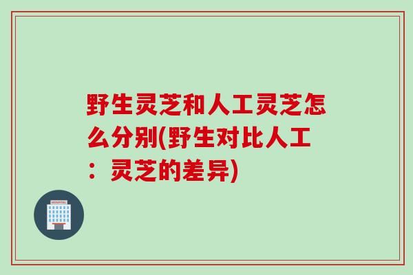 野生灵芝和人工灵芝怎么分别(野生对比人工:灵芝的差异) 野生灵芝和人工灵芝怎么分别(野生对比人工:灵芝的差异)