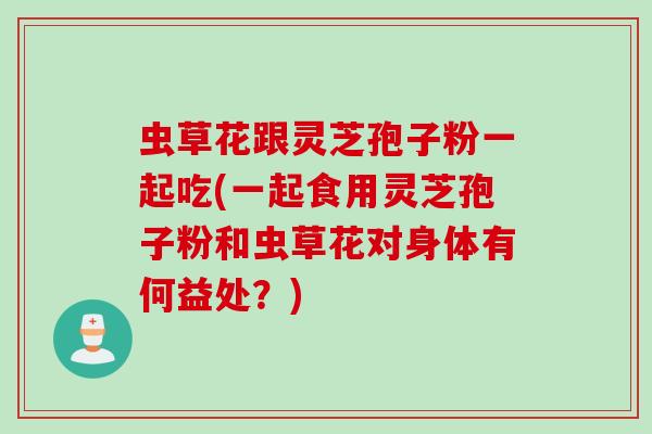 虫草花跟灵芝孢子粉一起吃(一起食用灵芝孢子粉和虫草花对身体有何益处？)