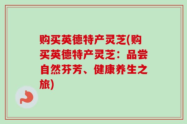 购买英德特产灵芝(购买英德特产灵芝：品尝自然芬芳、健康养生之旅)
