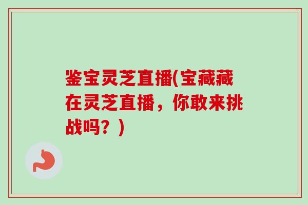 鉴宝灵芝直播(宝藏藏在灵芝直播，你敢来挑战吗？)