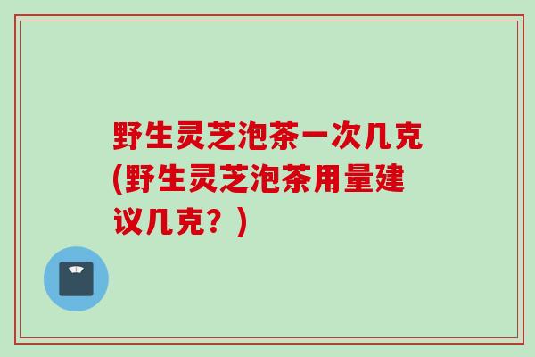 野生灵芝泡茶一次几克(野生灵芝泡茶用量建议几克？)
