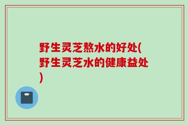 野生灵芝熬水的好处(野生灵芝水的健康益处) 野生灵芝熬水的好处(野生灵芝水的健康益处)