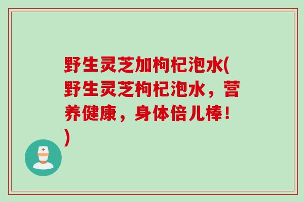 野生灵芝加枸杞泡水(野生灵芝枸杞泡水，营养健康，身体倍儿棒！)