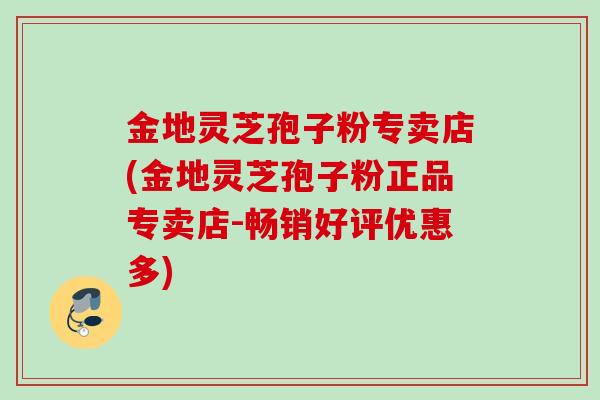 金地灵芝孢子粉专卖店(金地灵芝孢子粉正品专卖店-畅销好评优惠多)