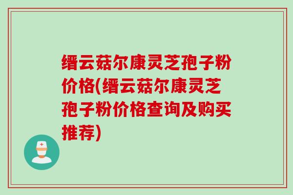 缙云菇尔康灵芝孢子粉价格(缙云菇尔康灵芝孢子粉价格查询及购买推荐)