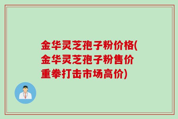 金华灵芝孢子粉价格(金华灵芝孢子粉售价 重拳打击市场高价)