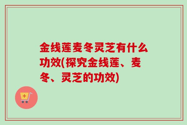 金线莲麦冬灵芝有什么功效(探究金线莲、麦冬、灵芝的功效)