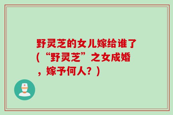 野灵芝的女儿嫁给谁了(“野灵芝”之女成婚，嫁予何人？)