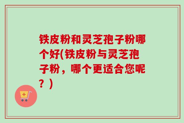 铁皮粉和灵芝孢子粉哪个好(铁皮粉与灵芝孢子粉，哪个更适合您呢？)