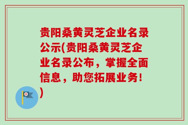 贵阳桑黄灵芝企业名录公示(贵阳桑黄灵芝企业名录公布，掌握全面信息，助您拓展业务！)