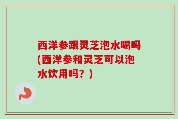 西洋参跟灵芝泡水喝吗(西洋参和灵芝可以泡水饮用吗?) 西洋参跟灵芝泡水喝吗(西洋参和灵芝可以泡水饮用吗?)