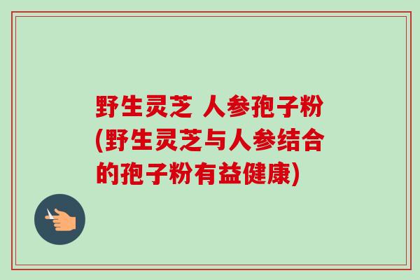 野生灵芝 人参孢子粉(野生灵芝与人参结合的孢子粉有益健康)
